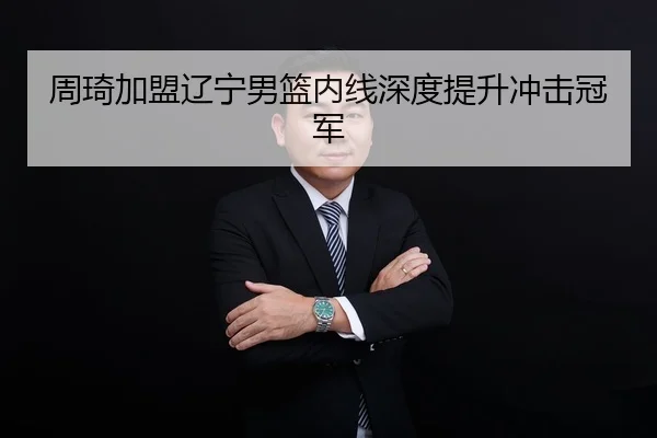 周琦加盟辽宁男篮内线深度提升冲击冠军