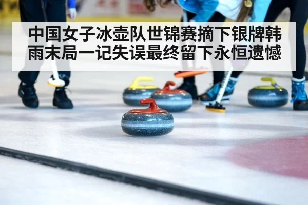 中国女子冰壶队世锦赛摘下银牌韩雨末局一记失误最终留下永恒遗憾